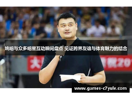 姚明与众多明星互动瞬间盘点 见证跨界友谊与体育魅力的结合