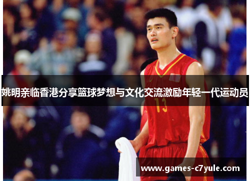 姚明亲临香港分享篮球梦想与文化交流激励年轻一代运动员