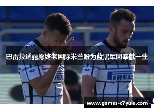 巴雷拉透露愿终老国际米兰盼为蓝黑军团奉献一生